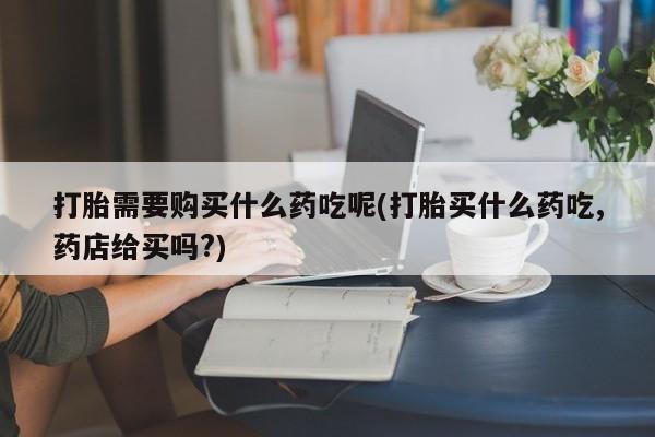 网上私人卖的打胎药微信打胎需要购买什么药吃呢(打胎买什么药吃,药店给买吗?)