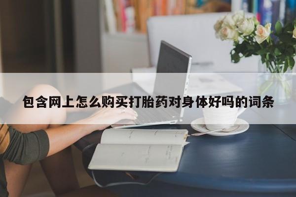 网上私人卖的打胎药微信包含网上怎么购买打胎药对身体好吗的词条